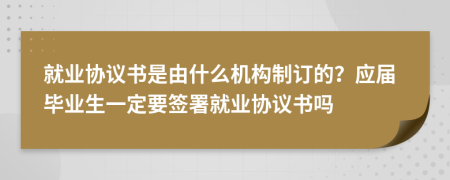 就业协议书是由什么机构制订的？应届毕业生一定要签署就业协议书吗