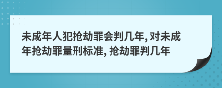 未成年人犯抢劫罪会判几年, 对未成年抢劫罪量刑标准, 抢劫罪判几年