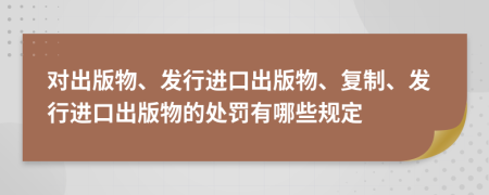 对出版物、发行进口出版物、复制、发行进口出版物的处罚有哪些规定