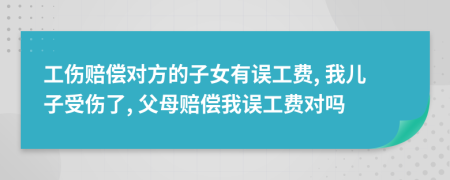 工伤赔偿对方的子女有误工费, 我儿子受伤了, 父母赔偿我误工费对吗