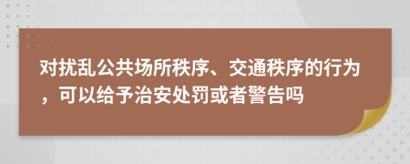 对扰乱公共场所秩序、交通秩序的行为，可以给予治安处罚或者警告吗