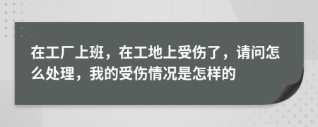 在工厂上班，在工地上受伤了，请问怎么处理，我的受伤情况是怎样的