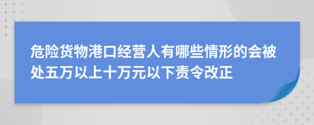 危险货物港口经营人有哪些情形的会被处五万以上十万元以下责令改正