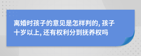 离婚时孩子的意见是怎样判的, 孩子十岁以上, 还有权利分到抚养权吗