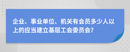 企业、事业单位、机关有会员多少人以上的应当建立基层工会委员会？