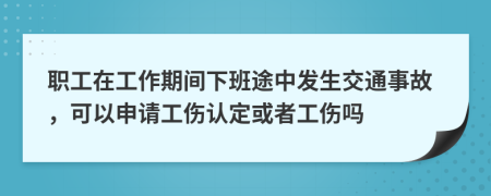 职工在工作期间下班途中发生交通事故，可以申请工伤认定或者工伤吗