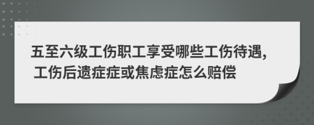 五至六级工伤职工享受哪些工伤待遇, 工伤后遗症症或焦虑症怎么赔偿