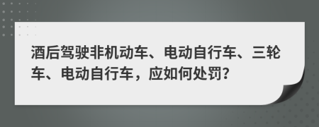 酒后驾驶非机动车、电动自行车、三轮车、电动自行车，应如何处罚？