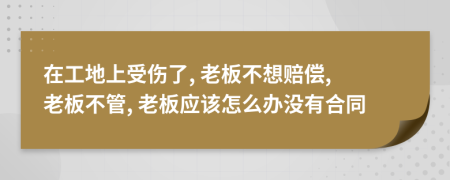 在工地上受伤了, 老板不想赔偿, 老板不管, 老板应该怎么办没有合同