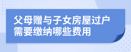 父母赠与子女房屋过户需要缴纳哪些费用