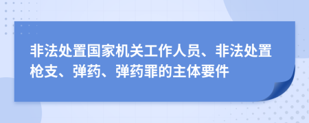 非法处置国家机关工作人员、非法处置枪支、弹药、弹药罪的主体要件