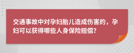 交通事故中对孕妇胎儿造成伤害的，孕妇可以获得哪些人身保险赔偿？