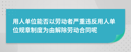 用人单位能否以劳动者严重违反用人单位规章制度为由解除劳动合同呢