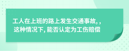 工人在上班的路上发生交通事故, , 这种情况下, 能否认定为工伤赔偿