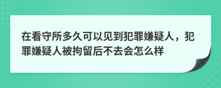 在看守所多久可以见到犯罪嫌疑人，犯罪嫌疑人被拘留后不去会怎么样