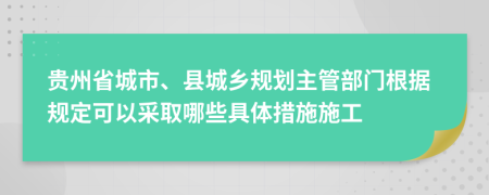 贵州省城市、县城乡规划主管部门根据规定可以采取哪些具体措施施工