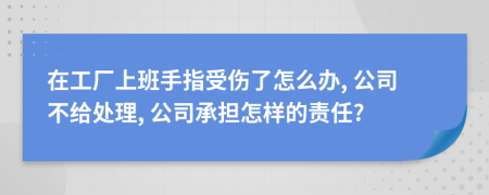 在工厂上班手指受伤了怎么办, 公司不给处理, 公司承担怎样的责任?