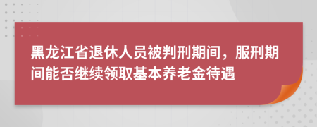 黑龙江省退休人员被判刑期间，服刑期间能否继续领取基本养老金待遇
