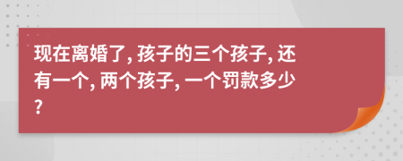 现在离婚了, 孩子的三个孩子, 还有一个, 两个孩子, 一个罚款多少?