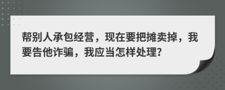 帮别人承包经营，现在要把摊卖掉，我要告他诈骗，我应当怎样处理？