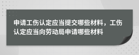 申请工伤认定应当提交哪些材料，工伤认定应当向劳动局申请哪些材料