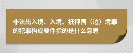 非法出入境、入境、抵押国（边）境罪的犯罪构成要件指的是什么意思