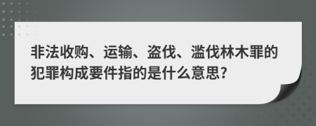 非法收购、运输、盗伐、滥伐林木罪的犯罪构成要件指的是什么意思?