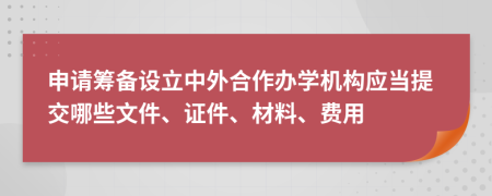 申请筹备设立中外合作办学机构应当提交哪些文件、证件、材料、费用