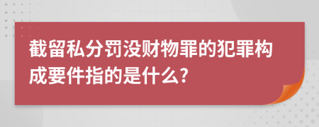 截留私分罚没财物罪的犯罪构成要件指的是什么?