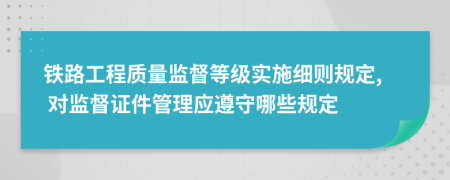 铁路工程质量监督等级实施细则规定, 对监督证件管理应遵守哪些规定