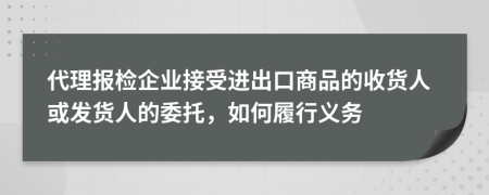 代理报检企业接受进出口商品的收货人或发货人的委托，如何履行义务