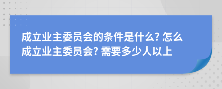 成立业主委员会的条件是什么? 怎么成立业主委员会? 需要多少人以上