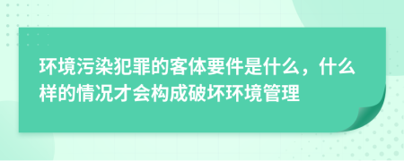 环境污染犯罪的客体要件是什么，什么样的情况才会构成破坏环境管理