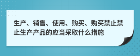 生产、销售、使用、购买、购买禁止禁止生产产品的应当采取什么措施