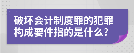 破坏会计制度罪的犯罪构成要件指的是什么?