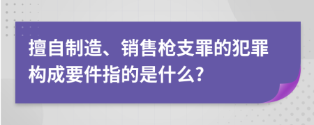 擅自制造、销售枪支罪的犯罪构成要件指的是什么?