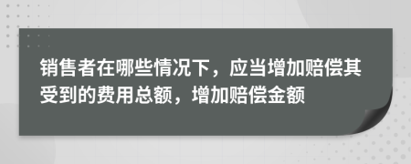 销售者在哪些情况下，应当增加赔偿其受到的费用总额，增加赔偿金额