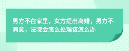 男方不在家里，女方提出离婚，男方不同意，法院会怎么处理该怎么办