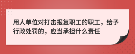 用人单位对打击报复职工的职工，给予行政处罚的，应当承担什么责任