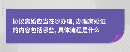 协议离婚应当在哪办理, 办理离婚证的内容包括哪些, 具体流程是什么