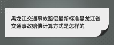 黑龙江交通事故赔偿最新标准黑龙江省交通事故赔偿计算方式是怎样的