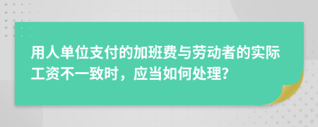 用人单位支付的加班费与劳动者的实际工资不一致时，应当如何处理？