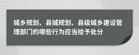城乡规划、县城规划、县级城乡建设管理部门的哪些行为应当给予处分