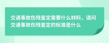 交通事故伤残鉴定需要什么材料，请问交通事故伤残鉴定的标准是什么