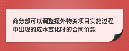 商务部可以调整援外物资项目实施过程中出现的成本变化时的合同价款