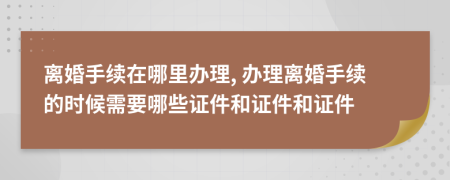 离婚手续在哪里办理, 办理离婚手续的时候需要哪些证件和证件和证件