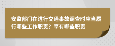 安监部门在进行交通事故调查时应当履行哪些工作职责？享有哪些职责