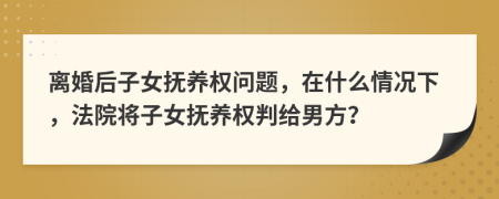 离婚后子女抚养权问题，在什么情况下，法院将子女抚养权判给男方？