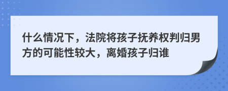 什么情况下，法院将孩子抚养权判归男方的可能性较大，离婚孩子归谁