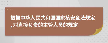 根据中华人民共和国国家核安全法规定, 对直接负责的主管人员的规定
